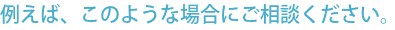 例えば、このような場合にご相談ください。